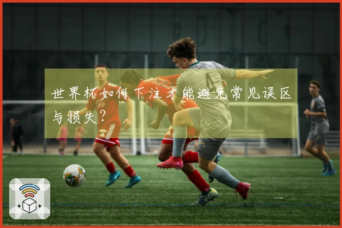 世界杯如何下注才能避免常见误区与损失？