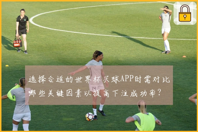 选择合适的世界杯买球APP时需对比哪些关键因素以提高下注成功率？