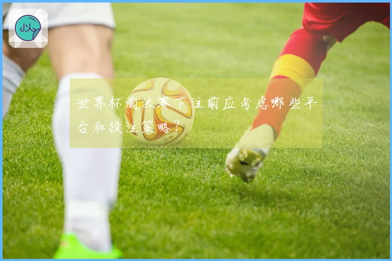 世界杯淘汰赛下注前应考虑哪些平台和投注策略？