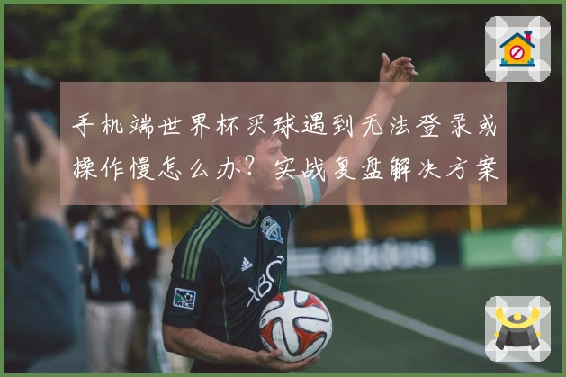 手机端世界杯买球遇到无法登录或操作慢怎么办？实战复盘解决方案分享